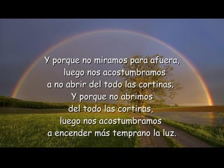Y porque no miramos para afuera,   luego nos acostumbramos  a no abrir del todo las cortinas;  Y porque no abrimos del todo las cortinas,  luego nos acostumbramos  a encender más temprano la luz. 