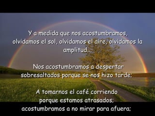 Y   a medida que nos acostumbramos,  olvidamos el sol, olvidamos el aire,   olvidamos la amplitud...   Nos acostumbramos a despertar  sobresaltados porque se nos hizo tarde;  A  t omarnos el café corriendo  porque estamos atrasados;  acostumbramos a no mirar para afuera;   