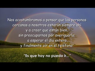 Nos acostumbramos a pensar que las personas  cercanas a nosotros estarán siempre ahí  y a creer que están bien,  sin preocuparnos por averiguarlo;  a esperar el día entero  y finalmente oír en el teléfono:  "Es que hoy no puedo ir...” 