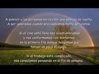 A sonreír a las personas sin recibir una sonrisa de vuelta.  A ser ignorados cuando precisábamos tanto ser vistos.  Si el cine está lleno nos acostumbramos y nos conformamos con sentarnos  en la primera fila aunque tengamos que torcer un poco el cuello.  Si el trabajo está complicado,  nos consolamos pensando en el fin de semana;   