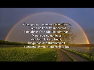 Y porque no miramos para afuera,   luego nos acostumbramos  a no abrir del todo las cortinas;  Y porque no abrimos del todo las cortinas,  luego nos acostumbramos  a encender más temprano la luz. 