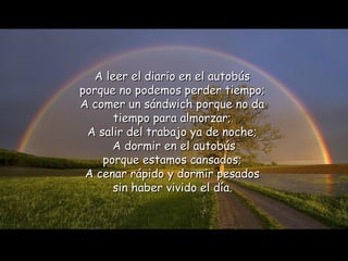 A leer el diario en   el   autobús  porque no podemos perder tiempo;  A comer un sándwich porque no da   tiempo para almorzar;  A salir del trabajo ya de noche;  A dormir en el autobús porque estamos cansados;  A cenar rápido y dormir pesados  sin haber vivido el   día.   