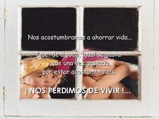  Nos acostumbramos a ahorrar vida...  Que, de a poco, igual se gasta  y que una vez gastada,  por estar acostumbrados  ¡ NOS PERDIMOS DE VIVIR !...  