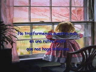 No trasformemos nuestra vida  en una rutina inútil  que nos haga infelices. 