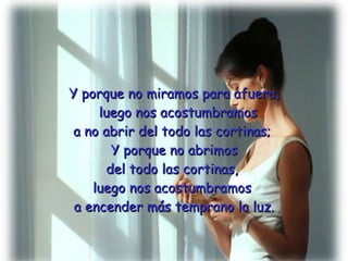 Y porque no miramos para afuera,   luego nos acostumbramos  a no abrir del todo las cortinas;  Y porque no abrimos del todo las cortinas,  luego nos acostumbramos  a encender más temprano la luz. 