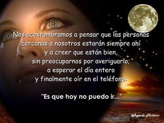Nos acostumbramos a pensar que las personas  cercanas a nosotros estarán siempre ahí  y a creer que están bien,  sin preocuparnos por averiguarlo;  a esperar el día entero  y finalmente oír en el teléfono:  "Es que hoy no puedo ir...” 
