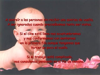 A sonreír a las personas sin recibir una sonrisa de vuelta.  A ser ignorados cuando precisábamos tanto ser vistos.  Si el cine está lleno nos acostumbramos y nos conformamos con sentarnos  en la primera fila aunque tengamos que torcer un poco el cuello.  Si el trabajo está complicado,  nos consolamos pensando en el fin de semana;   