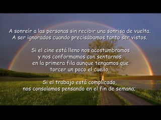 A sonreír a las personas sin recibir una sonrisa de vuelta.  A ser ignorados cuando precisábamos tanto ser vistos.  Si el cine está lleno nos acostumbramos y nos conformamos con sentarnos  en la primera fila aunque tengamos que torcer un poco el cuello.  Si el trabajo está complicado,  nos consolamos pensando en el fin de semana;   