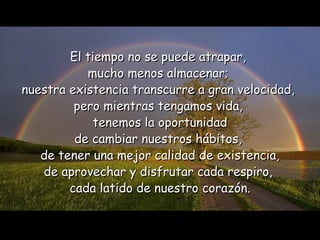 El tiempo no se puede atrapar,  mucho menos almacenar;  nuestra existencia   transcurre a gran velocidad,  pero mientras tengamos vida,  tenemos la   oportunidad de cambiar nuestros hábitos,  de tener una mejor calidad de existencia, de aprovechar y disfrutar cada respiro,  cada latido de nuestro corazón. 
