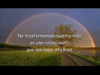 No trasformemos nuestra vida  en una rutina inútil  que nos haga infelices. 