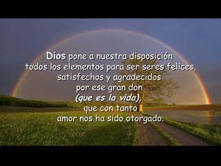 Dios  pone a nuestra disposición  todos los elementos para ser seres felices, satisfechos y agradecidos  por ese gran don  (que es la vida),   que con tanto amor nos ha sido otorgado. 