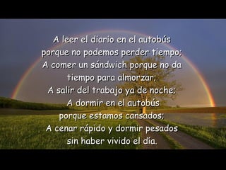 A leer el diario en   el   autobús  porque no podemos perder tiempo;  A comer un sándwich porque no da   tiempo para almorzar;  A salir del trabajo ya de noche;  A dormir en el autobús porque estamos cansados;  A cenar rápido y dormir pesados  sin haber vivido el   día.   
