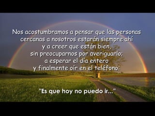 Nos acostumbramos a pensar que las personas  cercanas a nosotros estarán siempre ahí  y a creer que están bien,  sin preocuparnos por averiguarlo;  a esperar el día entero  y finalmente oír en el teléfono:  "Es que hoy no puedo ir...” 