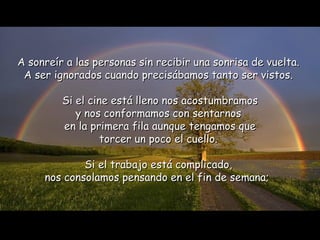 A sonreír a las personas sin recibir una sonrisa de vuelta.  A ser ignorados cuando precisábamos tanto ser vistos.  Si el cine está lleno nos acostumbramos y nos conformamos con sentarnos  en la primera fila aunque tengamos que torcer un poco el cuello.  Si el trabajo está complicado,  nos consolamos pensando en el fin de semana;   