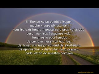 El tiempo no se puede atrapar,
           mucho menos almacenar;
nuestra existencia transcurre a gran velocidad,
         pero mientras tengamos vida,
            tenemos la oportunidad
         de cambiar nuestros hábitos,
   de tener una mejor calidad de existencia,
   de aprovechar y disfrutar cada respiro,
        cada latido de nuestro corazón.



                                          Colabora con la distribución:

                                          www.AvanzaPorMas.com
 