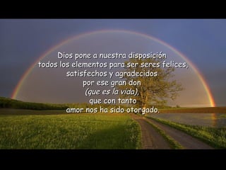 Dios pone a nuestra disposición
todos los elementos para ser seres felices,
        satisfechos y agradecidos
             por ese gran don
             (que es la vida),
               que con tanto
        amor nos ha sido otorgado.
 