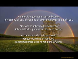 Y a medida que nos acostumbramos,
olvidamos el sol, olvidamos el aire, olvidamos la amplitud...

            Nos acostumbramos a despertar
        sobresaltados porque se nos hizo tarde;

              A tomarnos el café corriendo
               porque estamos atrasados;
         acostumbramos a no mirar para afuera;




                                                  Colabora con la distribución:

                                                  www.AvanzaPorMas.com
 