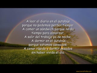 A leer el diario en el autobús
porque no podemos perder tiempo;
A comer un sándwich porque no da
      tiempo para almorzar;
 A salir del trabajo ya de noche;
      A dormir en el autobús
    porque estamos cansados;
 A cenar rápido y dormir pesados
      sin haber vivido el día.



                                    Colabora con la distribución:

                                    www.AvanzaPorMas.com
 