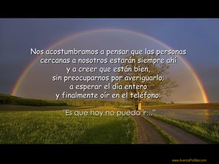 Nos acostumbramos a pensar que las personas
  cercanas a nosotros estarán siempre ahí
           y a creer que están bien,
      sin preocuparnos por averiguarlo;
            a esperar el día entero
       y finalmente oír en el teléfono:

        "Es que hoy no puedo ir...”




                                       Colabora con la distribución:

                                       www.AvanzaPorMas.com
 