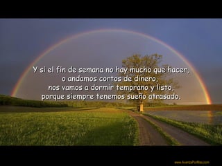 Y si el fin de semana no hay mucho que hacer,
          o andamos cortos de dinero,
     nos vamos a dormir temprano y listo,
  porque siempre tenemos sueño atrasado.




                                         Colabora con la distribución:

                                        www.AvanzaPorMas.com
 
