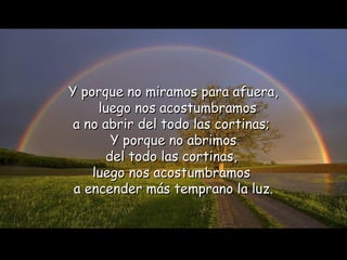Y porque no miramos para afuera,
     luego nos acostumbramos
 a no abrir del todo las cortinas;
        Y porque no abrimos
       del todo las cortinas,
    luego nos acostumbramos
 a encender más temprano la luz.
 