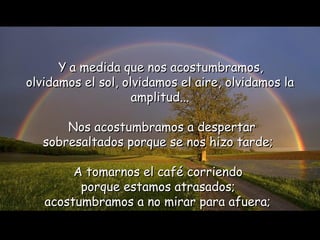 Y a medida que nos acostumbramos,
olvidamos el sol, olvidamos el aire, olvidamos la
                    amplitud...

       Nos acostumbramos a despertar
   sobresaltados porque se nos hizo tarde;

        A tomarnos el café corriendo
         porque estamos atrasados;
   acostumbramos a no mirar para afuera;
 