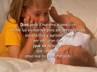 Dios  pone a nuestra disposición  todos los elementos para ser seres felices, satisfechos y agradecidos  por ese gran don  (que es la vida),   que con tanto amor nos ha sido otorgado. 