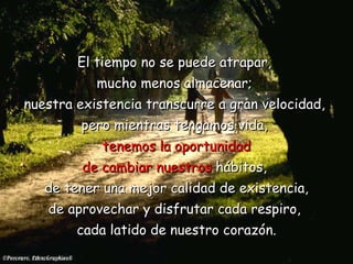 El tiempo no se puede atrapar,  mucho menos almacenar;  nuestra existencia   transcurre a gran velocidad,  pero mientras tengamos vida,  tenemos la   oportunidad de cambiar nuestros  hábitos,  de tener una mejor calidad de existencia, de aprovechar y disfrutar cada respiro,  cada latido de nuestro corazón. 