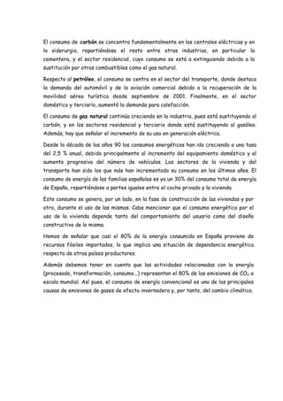 El consumo de carbón se concentra fundamentalmente en las centrales eléctricas y en
la siderurgia, repartiéndose el resto entre otras industrias, en particular la
cementera, y el sector residencial, cuyo consumo se está a extinguiendo debido a la
sustitución por otros combustibles como el gas natural.
Respecto al petróleo, el consumo se centra en el sector del transporte, donde destaca
la demanda del automóvil y de la aviación comercial debido a la recuperación de la
movilidad aérea turística desde septiembre de 2001. Finalmente, en el sector
doméstico y terciario, aumentó la demanda para calefacción.
El consumo de gas natural continúa creciendo en la industria, pues está sustituyendo al
carbón, y en los sectores residencial y terciario donde está sustituyendo al gasóleo.
Además, hay que señalar el incremento de su uso en generación eléctrica.
Desde la década de los años 90 los consumos energéticos han ido creciendo a una tasa
del 2,5 % anual, debido principalmente al incremento del equipamiento doméstico y al
aumento progresivo del número de vehículos. Los sectores de la vivienda y del
transporte han sido los que más han incrementado su consumo en los últimos años. El
consumo de energía de las familias españolas es ya un 30% del consumo total de energía
de España, repartiéndose a partes iguales entre el coche privado y la vivienda.
Este consumo se genera, por un lado, en la fase de construcción de las viviendas y por
otro, durante el uso de las mismas. Cabe mencionar que el consumo energético por el
uso de la vivienda depende tanto del comportamiento del usuario como del diseño
constructivo de la misma.
Hemos de señalar que casi el 80% de la energía consumida en España proviene de
recursos fósiles importados, lo que implica una situación de dependencia energética
respecto de otros países productores.
Además debemos tener en cuenta que las actividades relacionadas con la energía
(procesado, transformación, consumo...) representan el 80% de las emisiones de CO2 a
escala mundial. Así pues, el consumo de energía convencional es una de las principales
causas de emisiones de gases de efecto invernadero y, por tanto, del cambio climático.
 
