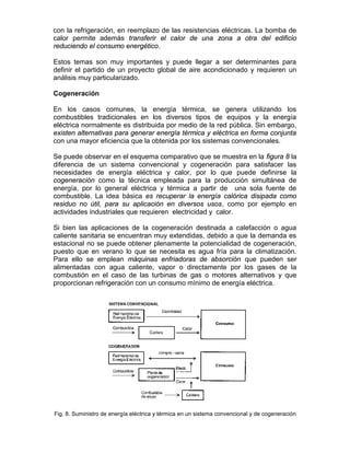 con la refrigeración, en reemplazo de las resistencias eléctricas. La bomba de
calor permite además transferir el calor de una zona a otra del edificio
reduciendo el consumo energético.

Estos temas son muy importantes y puede llegar a ser determinantes para
definir el partido de un proyecto global de aire acondicionado y requieren un
análisis muy particularizado.

Cogeneración

En los casos comunes, la energía térmica, se genera utilizando los
combustibles tradicionales en los diversos tipos de equipos y la energía
eléctrica normalmente es distribuida por medio de la red pública. Sin embargo,
existen alternativas para generar energía térmica y eléctrica en forma conjunta
con una mayor eficiencia que la obtenida por los sistemas convencionales.

Se puede observar en el esquema comparativo que se muestra en la figura 8 la
diferencia de un sistema convencional y cogeneración para satisfacer las
necesidades de energía eléctrica y calor, por lo que puede definirse la
cogeneración como la técnica empleada para la producción simultánea de
energía, por lo general eléctrica y térmica a partir de una sola fuente de
combustible. La idea básica es recuperar la energía calórica disipada como
residuo no útil, para su aplicación en diversos usos, como por ejemplo en
actividades industriales que requieren electricidad y calor.

Si bien las aplicaciones de la cogeneración destinada a calefacción o agua
caliente sanitaria se encuentran muy extendidas, debido a que la demanda es
estacional no se puede obtener plenamente la potencialidad de cogeneración,
puesto que en verano lo que se necesita es agua fría para la climatización.
Para ello se emplean máquinas enfriadoras de absorción que pueden ser
alimentadas con agua caliente, vapor o directamente por los gases de la
combustión en el caso de las turbinas de gas o motores alternativos y que
proporcionan refrigeración con un consumo mínimo de energía eléctrica.




Fig. 8. Suministro de energía eléctrica y térmica en un sistema convencional y de cogeneración
 