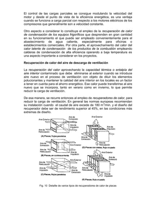 El control de las cargas parciales se consigue modulando la velocidad del
motor y desde el punto de vista de la eficiencia energética, es una ventaja
cuando se funciona a carga parcial con respecto a los motores eléctricos de los
compresores que generalmente son a velocidad constante.

Otro aspecto a considerar lo constituye el empleo de la recuperación de calor
de condensación de los equipos frigoríficos que desprenden en gran cantidad
en su funcionamiento el que puede ser empleado convenientemente para el
abastecimiento de agua caliente, especialmente para oficinas o
establecimientos comerciales. Por otra parte, el aprovechamiento del calor del
calor latente de condensación de los productos de la combustión empleando
calderas de condensación de alta eficiencia operando a baja temperatura es
una aspecto importante a considerar en los proyectos.

Recuperación de calor del aire de descarga de ventilación

La recuperación del calor aprovechando la capacidad térmica o entalpía del
aire interior contaminado que debe eliminarse al exterior cuando se introduce
aire nuevo en el proceso de ventilación con objeto de diluir los elementos
polucionantes y mantener la calidad del aire interior en los locales es un factor
a tener en cuenta para el ahorro energético. Ese calor puede transferirse al aire
nuevo que se incorpora, tanto en verano como en invierno, lo que permite
reducir la carga de ventilación.

De esa manera, se recurre entonces al empleo de recuperadores de calor, para
reducir la carga de ventilación. En general las normas europeas recomiendan
su instalación cuando el caudal de aire excede de 180 m 3/min. y el diseño del
recuperador debe ser de rendimiento superior al 45%, en las condiciones más
extremas de diseño.




           Fig. 10 Detallle de varios tipos de recuperadores de calor de placas
 