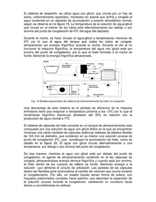 El sistema de serpentín, se utiliza agua con glicol, que circula por un haz de
tubos, uniformemente repartidos, montados en espiral que enfría y congela el
agua contenida en un depósito de acumulación a presión atmosférica normal,
según se observa en la figura 19. La temperatura de la solución de agua-glicol
que circula en el interior de los tubos está alternativamente por debajo o por
encima del punto de congelación de 0ºC del agua del depósito.

Durante la noche, se hace circular el agua-glicol a temperaturas menores de
0ºC por lo que el agua del tanque que rodea los tubos se congela,
almacenando así energía frigorífica durante la noche. Durante el día al no
funcionar la máquina frigorífica, la temperatura del agua con glicol está por
encima del punto de congelación, por lo que el hielo formado a la noche se
funde, liberando la energía frigorífica almacenada.




     Fig. 19 Detalle esquemático de sistema de almacenamiento de hielo con serpentín

Una desventaja de este sistema es la pérdida de eficiencia de la máquina
enfriadora tiene que evaporar a temperatura próxima a los –3ºC por lo que el
rendimiento frigorífico disminuye alrededor del 30% en relación con la
producción de agua normal a 7ºC.

El sistema de cápsulas de hielo consiste en un tanque de almacenamiento esta
compuesto por una solución de agua con glicol etílico en la que se encuentran
inmersas una cierta cantidad de cápsulas esféricas selladas de plástico flexible
de 103 mm de diámetro, que contienen en su interior una solución acuosa de
punto de congelación 0ºC, que constituyen la acumulación de hielo, como se
detalla en la figura 20. El agua con glicol circula alternativamente a una
temperatura por debajo o por encima del punto de congelación.

De esa manera, mientras el agua con glicol está por debajo del punto de
congelación, el agente de almacenamiento contenido en él las cápsulas se
congela, almacenándose energía térmica frigorífica y cuando está por encima,
el hielo dentro de los cuerpos de relleno se funde, liberando energía a la
solución que alimenta el circuito de utilización. Las paredes de las cápsulas
deben ser flexibles para acomodarse al cambio de volumen que ocurre durante
el congelamiento. Por ello, en estado líquido tienen forma de esfera, con
hoyuelos preformados curvados hacia adentro, que absorben la expansión de
la solución acuosa durante la congelación, cambiando su curvatura hacia
afuera y convirtiéndose en esferas
 