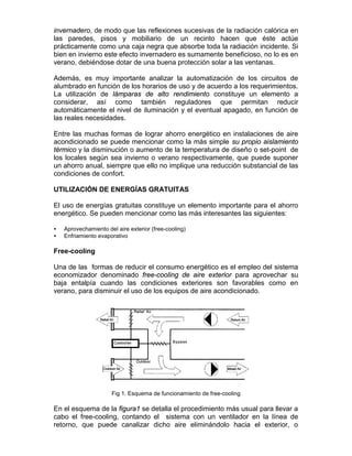 invernadero, de modo que las reflexiones sucesivas de la radiación calórica en
las paredes, pisos y mobiliario de un recinto hacen que éste actúe
prácticamente como una caja negra que absorbe toda la radiación incidente. Si
bien en invierno este efecto invernadero es sumamente beneficioso, no lo es en
verano, debiéndose dotar de una buena protección solar a las ventanas.

Además, es muy importante analizar la automatización de los circuitos de
alumbrado en función de los horarios de uso y de acuerdo a los requerimientos.
La utilización de lámparas de alto rendimiento constituye un elemento a
considerar, así como también reguladores que permitan reducir
automáticamente el nivel de iluminación y el eventual apagado, en función de
las reales necesidades.

Entre las muchas formas de lograr ahorro energético en instalaciones de aire
acondicionado se puede mencionar como la más simple su propio aislamiento
térmico y la disminución o aumento de la temperatura de diseño o set-point de
los locales según sea invierno o verano respectivamente, que puede suponer
un ahorro anual, siempre que ello no implique una reducción substancial de las
condiciones de confort.

UTILIZACIÓN DE ENERGÍAS GRATUITAS

El uso de energías gratuitas constituye un elemento importante para el ahorro
energético. Se pueden mencionar como las más interesantes las siguientes:

•   Aprovechamiento del aire exterior (free-cooling)
•   Enfriamiento evaporativo

Free-cooling

Una de las formas de reducir el consumo energético es el empleo del sistema
economizador denominado free-cooling de aire exterior para aprovechar su
baja entalpía cuando las condiciones exteriores son favorables como en
verano, para disminuir el uso de los equipos de aire acondicionado.




                      Fig 1. Esquema de funcionamiento de free-cooling

En el esquema de la figura1 se detalla el procedimiento más usual para llevar a
cabo el free-cooling, contando el sistema con un ventilador en la línea de
retorno, que puede canalizar dicho aire eliminándolo hacia el exterior, o
 