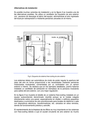 Alternativas de instalación

Es posible muchas variantes de instalación y en la figura 4 se muestra una de
las alternativas posibles. Se utiliza un ventilador de impulsión de aire exterior
con persiana de descarga al pleno del equipo, eliminándose el aire ingresado
del local por sobrepresión e mediante persianas ubicadas en el mismo.




                 Fig 4. Esquema de sistema free-cooling de aire exterior

Los sistemas deben ser automáticos de modo de poder regular la apertura del
paso del aire en forma proporcional a las necesidades mediante persianas
motorizadas modulantes, comandadas por un controlador con un sensor
exterior e interior. Se destaca que en los ejemplos detallados, podría haberse
instalado un ventilador de extracción en reemplazo de la persiana modulante
para salida del aire exterior, con una mejor regulación.

En la figura 5 se muestra el detalle de un sistema free-cooling instalado en un
equipo autocontenido denominado mochila porque se lo instala colgado
directamente sobre una pared, especialmente en shelter o edificios pequeños
destinados a suministros de aire acondicionado para locales de telefonía o sala
con dispositivos eléctricos, transformadores, etc. ubicados en sitios remotos,
siendo de funcionamiento práctico y sencillo.

El mantenimiento de la limpieza de los filtros es muy importante en los sistemas
con free-cooling debido a que el caudal circulante de aire exterior es mucho
 