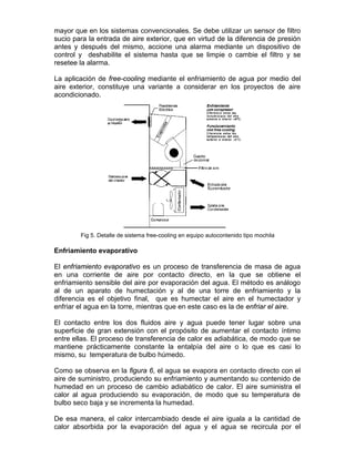 mayor que en los sistemas convencionales. Se debe utilizar un sensor de filtro
sucio para la entrada de aire exterior, que en virtud de la diferencia de presión
antes y después del mismo, accione una alarma mediante un dispositivo de
control y deshabilite el sistema hasta que se limpie o cambie el filtro y se
resetee la alarma.

La aplicación de free-cooling mediante el enfriamiento de agua por medio del
aire exterior, constituye una variante a considerar en los proyectos de aire
acondicionado.




        Fig 5. Detalle de sistema free-cooling en equipo autocontenido tipo mochila

Enfriamiento evaporativo

El enfriamiento evaporativo es un proceso de transferencia de masa de agua
en una corriente de aire por contacto directo, en la que se obtiene el
enfriamiento sensible del aire por evaporación del agua. El método es análogo
al de un aparato de humectación y al de una torre de enfriamiento y la
diferencia es el objetivo final, que es humectar el aire en el humectador y
enfriar el agua en la torre, mientras que en este caso es la de enfriar el aire.

El contacto entre los dos fluidos aire y agua puede tener lugar sobre una
superficie de gran extensión con el propósito de aumentar el contacto íntimo
entre ellas. El proceso de transferencia de calor es adiabática, de modo que se
mantiene prácticamente constante la entalpía del aire o lo que es casi lo
mismo, su temperatura de bulbo húmedo.

Como se observa en la figura 6, el agua se evapora en contacto directo con el
aire de suministro, produciendo su enfriamiento y aumentando su contenido de
humedad en un proceso de cambio adiabático de calor. El aire suministra el
calor al agua produciendo su evaporación, de modo que su temperatura de
bulbo seco baja y se incrementa la humedad.

De esa manera, el calor intercambiado desde el aire iguala a la cantidad de
calor absorbida por la evaporación del agua y el agua se recircula por el
 