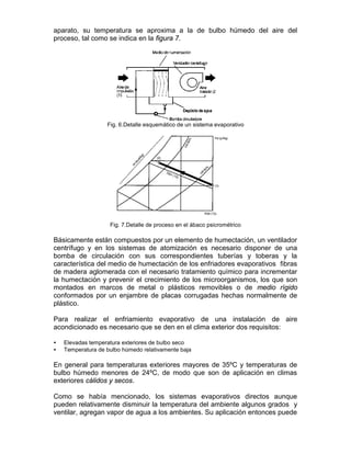 aparato, su temperatura se aproxima a la de bulbo húmedo del aire del
proceso, tal como se indica en la figura 7.




                   Fig. 6.Detalle esquemático de un sistema evaporativo




                    Fig. 7.Detalle de proceso en el ábaco psicrométrico

Básicamente están compuestos por un elemento de humectación, un ventilador
centrífugo y en los sistemas de atomización es necesario disponer de una
bomba de circulación con sus correspondientes tuberías y toberas y la
característica del medio de humectación de los enfriadores evaporativos fibras
de madera aglomerada con el necesario tratamiento químico para incrementar
la humectación y prevenir el crecimiento de los microorganismos, los que son
montados en marcos de metal o plásticos removibles o de medio rígido
conformados por un enjambre de placas corrugadas hechas normalmente de
plástico.

Para realizar el enfriamiento evaporativo de una instalación de aire
acondicionado es necesario que se den en el clima exterior dos requisitos:

•   Elevadas temperatura exteriores de bulbo seco
•   Temperatura de bulbo húmedo relativamente baja

En general para temperaturas exteriores mayores de 35ºC y temperaturas de
bulbo húmedo menores de 24ºC, de modo que son de aplicación en climas
exteriores cálidos y secos.

Como se había mencionado, los sistemas evaporativos directos aunque
pueden relativamente disminuir la temperatura del ambiente algunos grados y
ventilar, agregan vapor de agua a los ambientes. Su aplicación entonces puede
 
