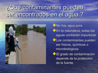 ¿Que contaminantes pueden
ser encontrados en el agua ?
                No hay agua pura.
                En la naturaleza, todas las
                  aguas contienen impurezas
                Los contaminantes pueden
                  ser físicos, químicos o
                  microbiológicos
                El grado de contaminación
                  depende de la protección
                  de la fuente.
 