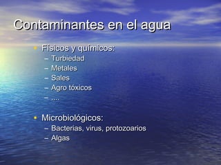 Contaminantes en el agua
   • Físicos y químicos:
     –   Turbiedad
     –   Metales
     –   Sales
     –   Agro tóxicos
     –   ....

   • Microbiológicos:
     –   Bacterias, virus, protozoarios
     –   Algas
 