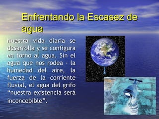 Enfrentando la Escasez de
     agua
Nuestra vida diaria se
desarrolla y se configura
en torno al agua. Sin el
agua que nos rodea - la
humedad del aire, la
fuerza de la corriente
fluvial, el agua del grifo
“nuestra existencia será
inconcebible”.
 
