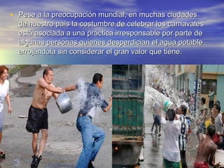 • Pese a la preocupación mundial, en muchas ciudades
  de nuestro país la costumbre de celebrar los carnavales
  está asociada a una práctica irresponsable por parte de
  algunas personas quienes desperdician el agua potable
  arrojándola sin considerar el gran valor que tiene.
 