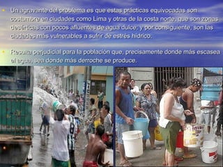 • Un agravante del problema es que estas prácticas equivocadas son
  costumbre en ciudades como Lima y otras de la costa norte, que son zonas
  desérticas con pocos afluentes de agua dulce; y por consiguiente, son las
  ciudades más vulnerables a sufrir de estrés hídrico.

• Resulta perjudicial para la población que, precisamente donde más escasea
  el agua, sea donde más derroche se produce.
 