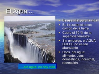 El Agua....
                                   • Es esencial para la vida
                                   • Es la sustancia mas
                                       común de la tierra
                                   •   Cubre el 70 % de la
                                       superficie terrestre
                                   •   Sin embargo, el AGUA
                                       DULCE no es tan
                                       abundante
                                   •   Usos del agua:
                                       alimento, usos
                                       domésticos, industrial,
                                       recreación
      .....sin agua, no hay vida
     .....sin agua, no hay vida
 