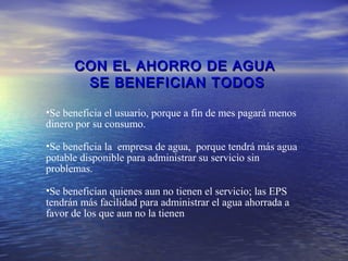 CON EL AHORRO DE AGUA
       SE BENEFICIAN TODOS

•Se beneficia el usuario, porque a fin de mes pagará menos
dinero por su consumo.

•Se beneficia la empresa de agua, porque tendrá más agua
potable disponible para administrar su servicio sin
problemas.

•Se benefician quienes aun no tienen el servicio; las EPS
tendrán más facilidad para administrar el agua ahorrada a
favor de los que aun no la tienen.
 