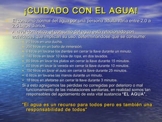 ¡CUIDADO CON EL AGUA!
• El consumo normal del agua por una persona adulta varía entre 2.0 a
  2.5 Litros diarios.
• A nivel doméstico, el consumo del agua está relacionado con
  actividades que implican su uso, determinándose que se consume:
        • 90 litros en una ducha.
        • 350 litros en un baño de inmersión.
        • 6 litros en lavarse los dientes sin cerrar la llave durante un minuto.
        • 140 litros en lavar 10 kilos de ropa, en dos lavados.
        • 90 litros en lavar los platos sin cerrar la llave durante 15 minutos.
        • 60 litros en lavar la vereda sin cerrar la llave durante 10 minutos.
        • 150 litros en lavar el auto sin cerrar la llave durante 25 minutos.
        • 6 litros en lavarse las manos durante un minuto.
        • 18 litros en afeitarse sin cerrar la llave durante 3 minutos.
         Si a esto agregamos las pérdidas no corregidas por deterioro o mal
           funcionamiento de las instalaciones sanitarias, en realidad somos tan
           responsables del agotamiento de esta vital sustancia “EL AGUA”.

         “ El agua es un recurso para todos pero es también una
            responsabilidad de todos”
 
