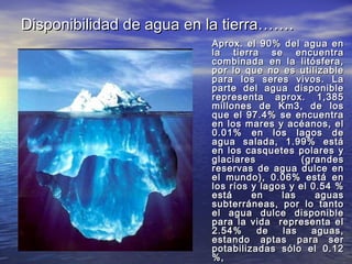 Disponibilidad de agua en la tierra…….
                          Aprox. el 90% del agua en
                          la tierra se encuentra
                          combinada en la litósfera,
                          por lo que no es utilizable
                          para los seres vivos. La
                          parte del agua disponible
                          representa aprox. 1,385
                          millones de Km3, de los
                          que el 97.4% se encuentra
                          en los mares y acéanos, el
                          0.01% en los lagos de
                          agua salada, 1.99% está
                          en los casquetes polares y
                          glaciares           (grandes
                          reservas de agua dulce en
                          el mundo), 0.06% está en
                          los ríos y lagos y el 0.54 %
                          está     en    las     aguas
                          subterráneas, por lo tanto
                          el agua dulce disponible
                          para la vida representa el
                          2.54%     de   las    aguas,
                          estando aptas para ser
                          potabilizadas sólo el 0.12
                          %,
 