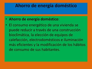 Ahorro de energía doméstico
• Ahorro de energía doméstico:
• El consumo energético de una vivienda se
puede reducir a través de una construcción
bioclimática, la elección de equipos de
calefacción, electrodomésticos e iluminación
más eficientes y la modificación de los hábitos
de consumo de sus habitantes.