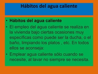 Hábitos del agua caliente
• Hábitos del agua caliente
• El empleo del agua caliente se realiza en
la vivienda bajo ciertas ocasiones muy
específicas como puede ser la ducha, o el
baño, limpiando los platos , etc. En todos
ellos se aconseja:
• Emplear agua caliente sólo cuando se
necesite, al lavar no siempre se necesita.