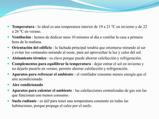  Temperatura : lo ideal es una temperatura interior de 19 a 21 ºC en invierno y de 22
a 26 ºC en verano.
 Ventilación : hemos de dedicar unos 10 minutos al día a ventilar la casa a primera
hora de la mañana.
 Orientación del edificio : la fachada principal tendría que orientarse mirando al sur
y evitar los ventanales mirando al oeste, para así aprovechar la luz y calor del sol.
 Aislamiento térmico : es clave porque puede ahorrar calefacción y refrigeración.
 Complementos para equilibrar la temperatura : dejar entrar el sol en invierno y
no dejarlo pasarlo en verano, permite ahorrar calefacción y refrigeración.
 Aparatos para refrescar el ambiente : el ventilador consume menos energía que el
aire acondicionado.
 Aire condicionado
 Aparatos para calentar el ambiente : las calefacciones centralizadas de gas son las
que funcionan con menos consumo.
 Suelo radiante : es útil para tener una temperatura constante en todas las
habitaciones, porque propaga el calor por el suelo.
 