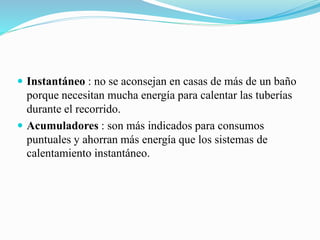  Instantáneo : no se aconsejan en casas de más de un baño
porque necesitan mucha energía para calentar las tuberías
durante el recorrido.
 Acumuladores : son más indicados para consumos
puntuales y ahorran más energía que los sistemas de
calentamiento instantáneo.
 