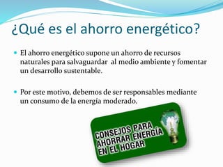 ¿Qué es el ahorro energético?
 El ahorro energético supone un ahorro de recursos
naturales para salvaguardar al medio ambiente y fomentar
un desarrollo sustentable.
 Por este motivo, debemos de ser responsables mediante
un consumo de la energía moderado.
 